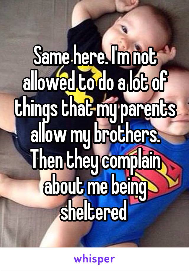 Same here. I'm not allowed to do a lot of things that my parents allow my brothers. Then they complain about me being sheltered 