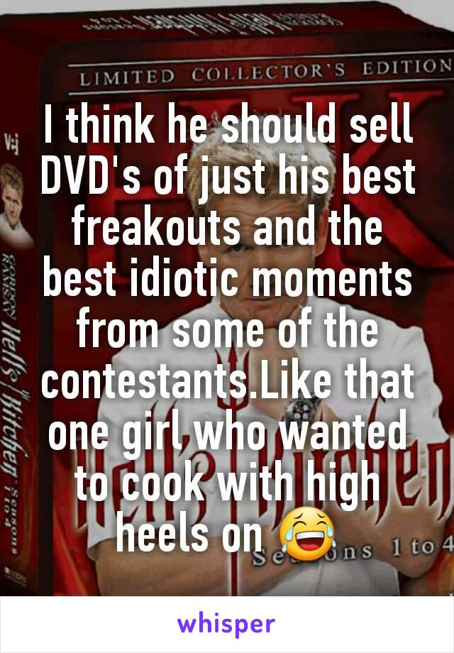 I think he should sell DVD's of just his best freakouts and the best idiotic moments from some of the contestants.Like that one girl who wanted to cook with high heels on 😂