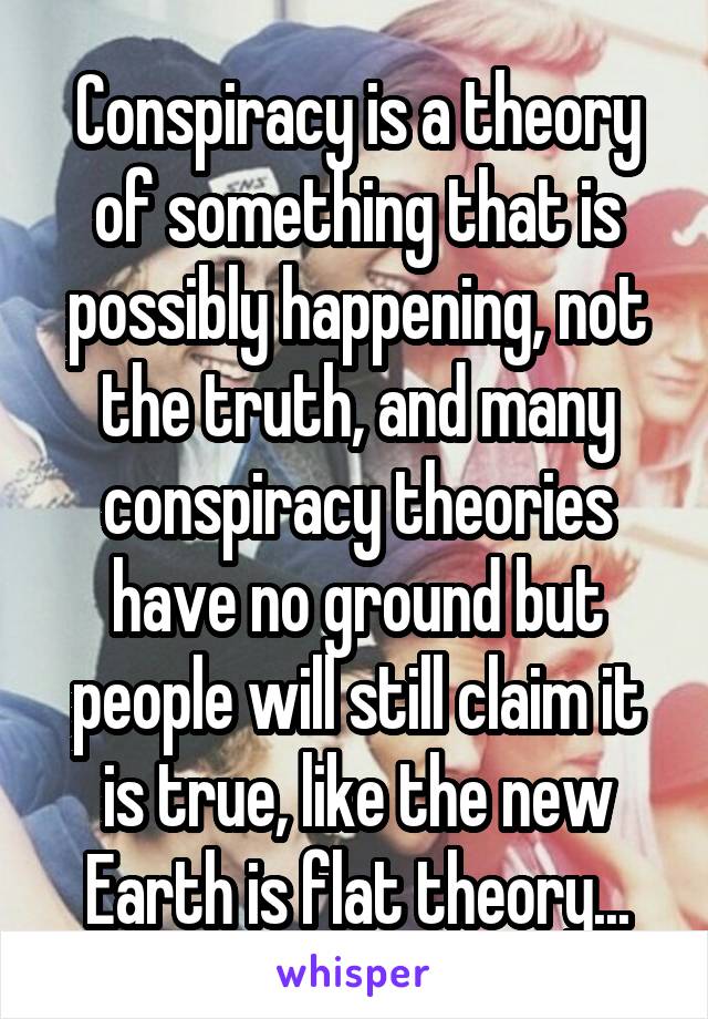 Conspiracy is a theory of something that is possibly happening, not the truth, and many conspiracy theories have no ground but people will still claim it is true, like the new Earth is flat theory...