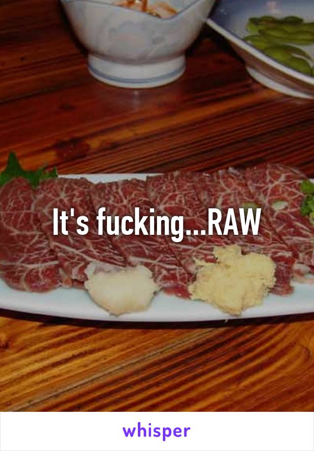 It's fucking...RAW