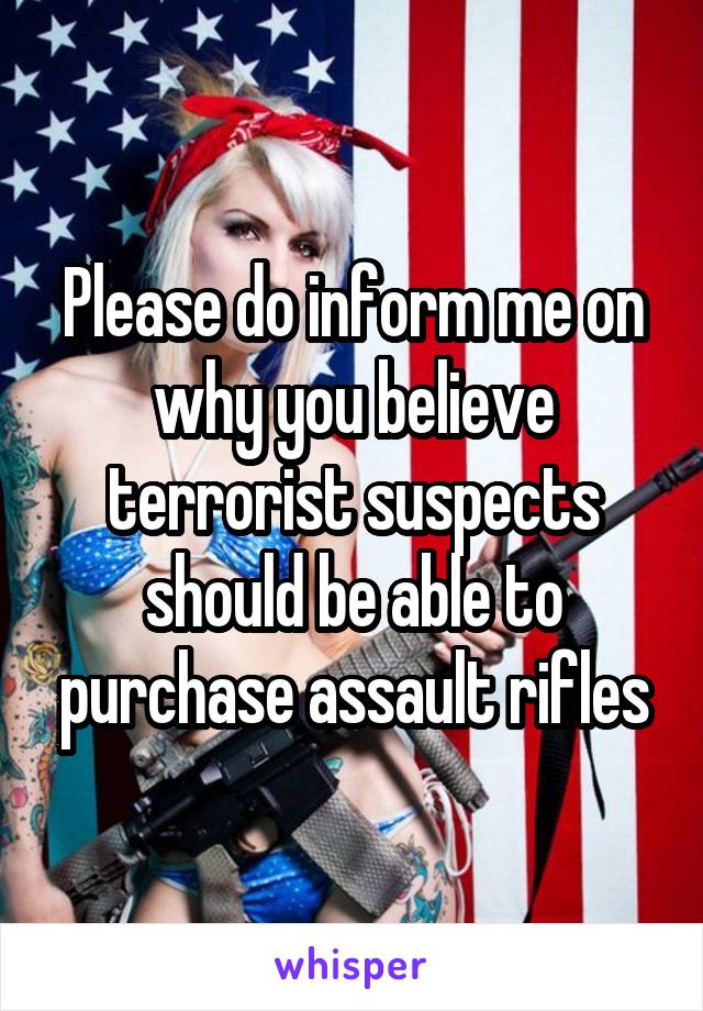 Please do inform me on why you believe terrorist suspects should be able to purchase assault rifles