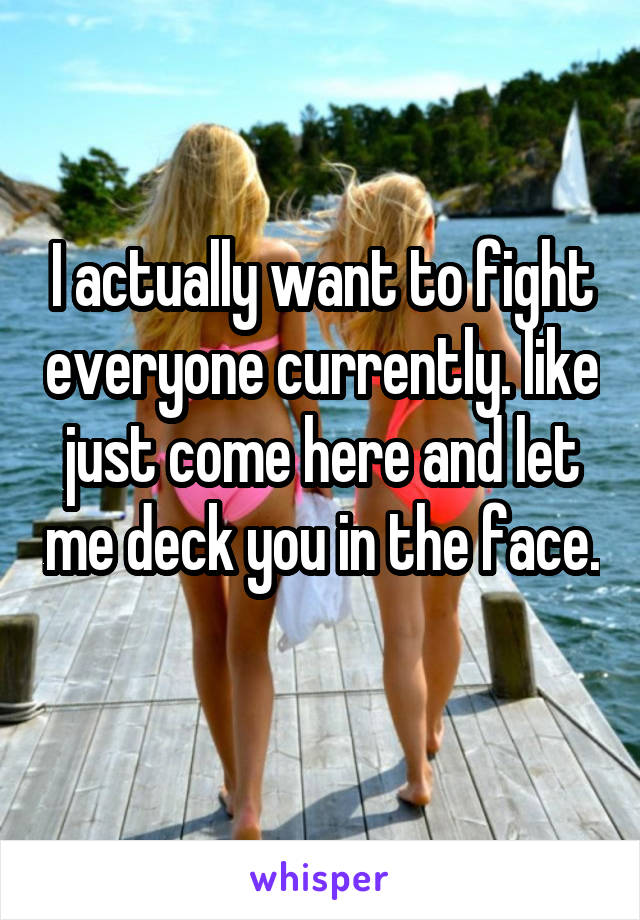 I actually want to fight everyone currently. like just come here and let me deck you in the face. 