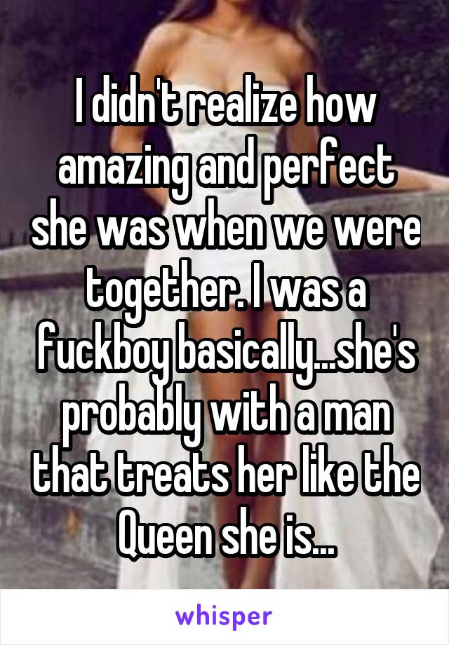 I didn't realize how amazing and perfect she was when we were together. I was a fuckboy basically...she's probably with a man that treats her like the Queen she is...