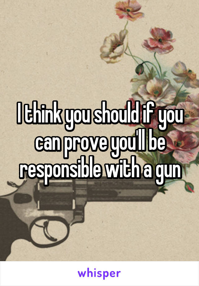 I think you should if you can prove you'll be responsible with a gun