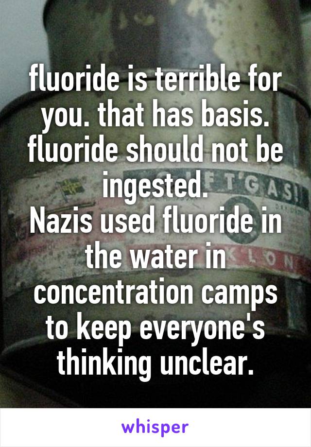 fluoride is terrible for you. that has basis. fluoride should not be ingested.
Nazis used fluoride in the water in concentration camps to keep everyone's thinking unclear.