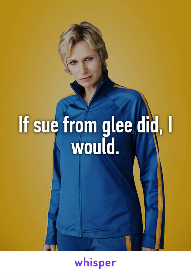 If sue from glee did, I would.