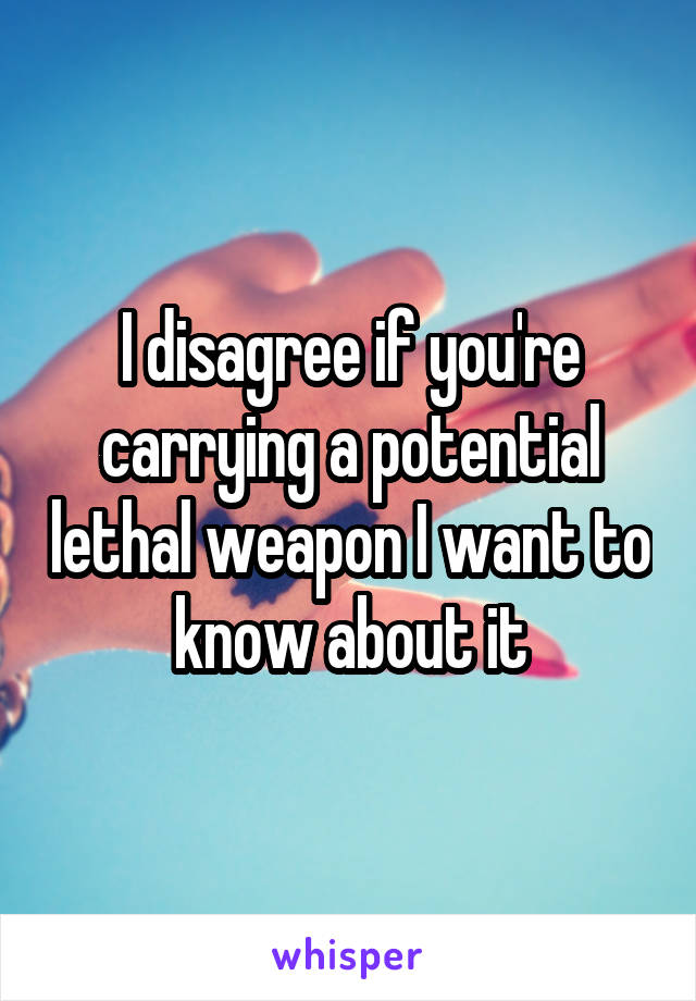 I disagree if you're carrying a potential lethal weapon I want to know about it