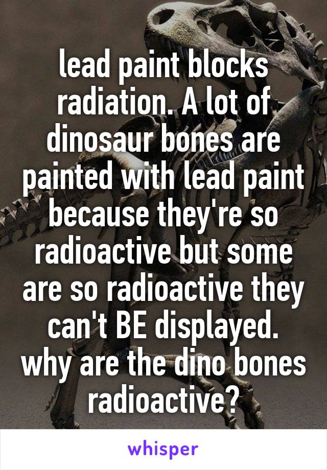 lead paint blocks radiation. A lot of dinosaur bones are painted with lead paint because they're so radioactive but some are so radioactive they can't BE displayed. why are the dino bones radioactive?