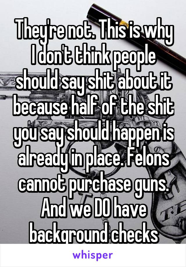 They're not. This is why I don't think people should say shit about it because half of the shit you say should happen is already in place. Felons cannot purchase guns. And we DO have background checks