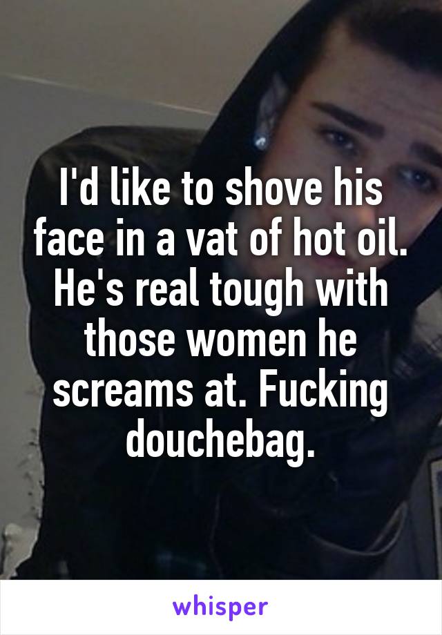 I'd like to shove his face in a vat of hot oil. He's real tough with those women he screams at. Fucking douchebag.