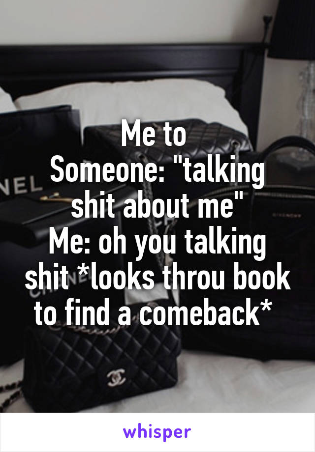 Me to 
Someone: "talking shit about me"
Me: oh you talking shit *looks throu book to find a comeback* 