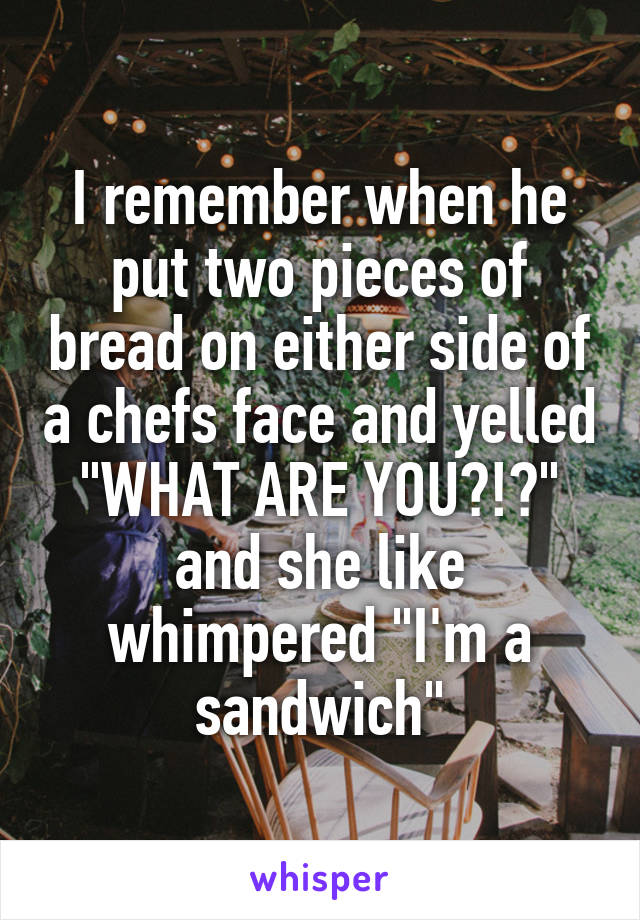 I remember when he put two pieces of bread on either side of a chefs face and yelled "WHAT ARE YOU?!?" and she like whimpered "I'm a sandwich"