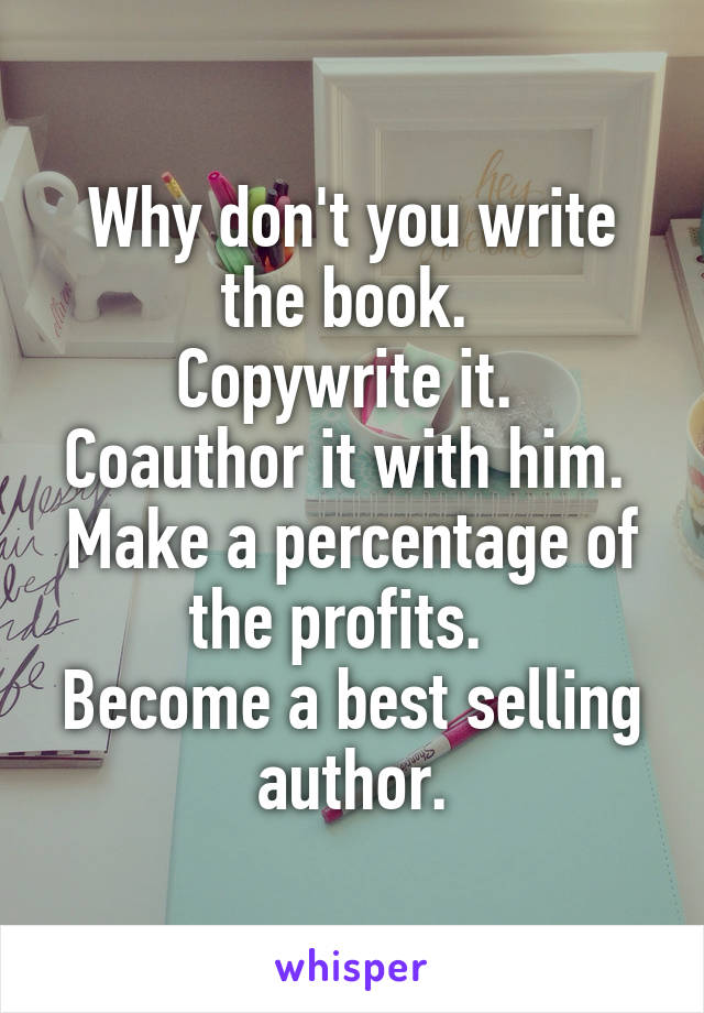 Why don't you write the book. 
Copywrite it. 
Coauthor it with him. 
Make a percentage of the profits.  
Become a best selling author.