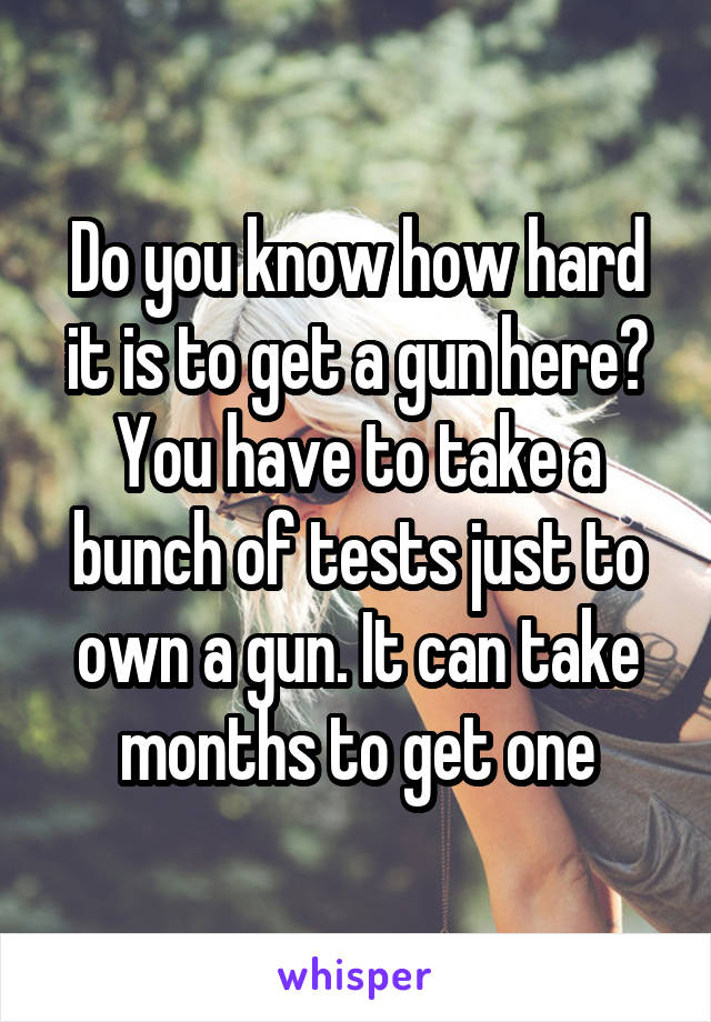 Do you know how hard it is to get a gun here? You have to take a bunch of tests just to own a gun. It can take months to get one