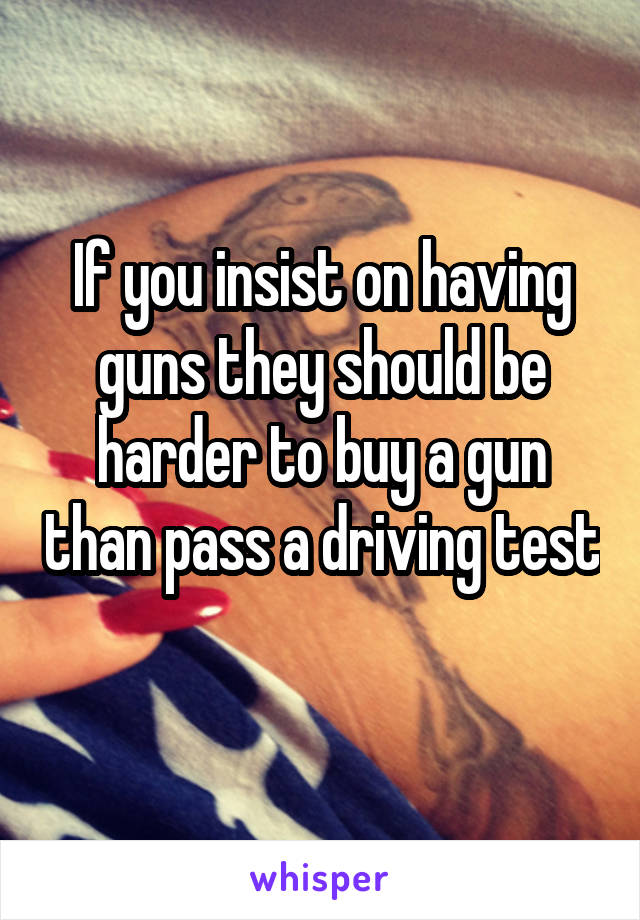 If you insist on having guns they should be harder to buy a gun than pass a driving test 