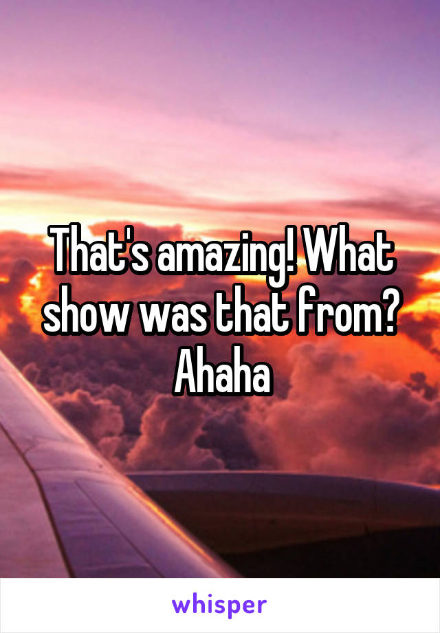 That's amazing! What show was that from? Ahaha