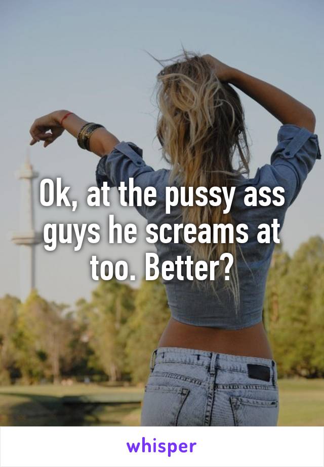 Ok, at the pussy ass guys he screams at too. Better?