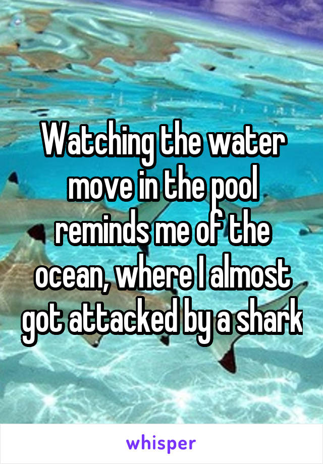 Watching the water move in the pool reminds me of the ocean, where I almost got attacked by a shark