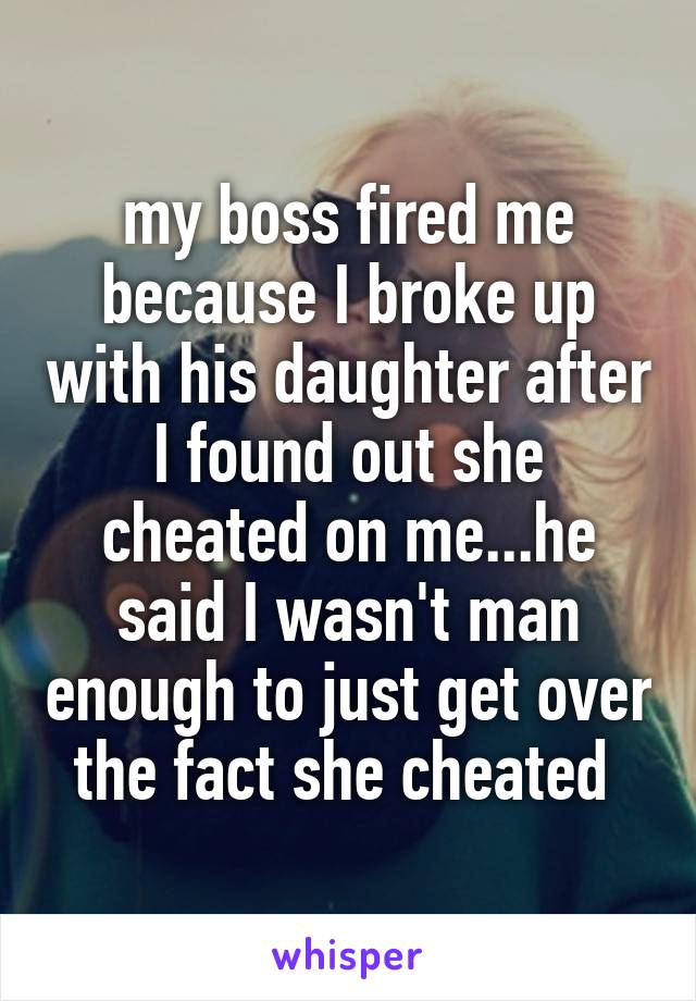 my boss fired me because I broke up with his daughter after I found out she cheated on me...he said I wasn't man enough to just get over the fact she cheated 
