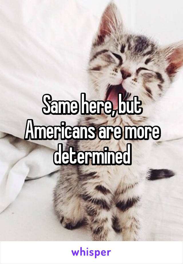 Same here, but Americans are more determined