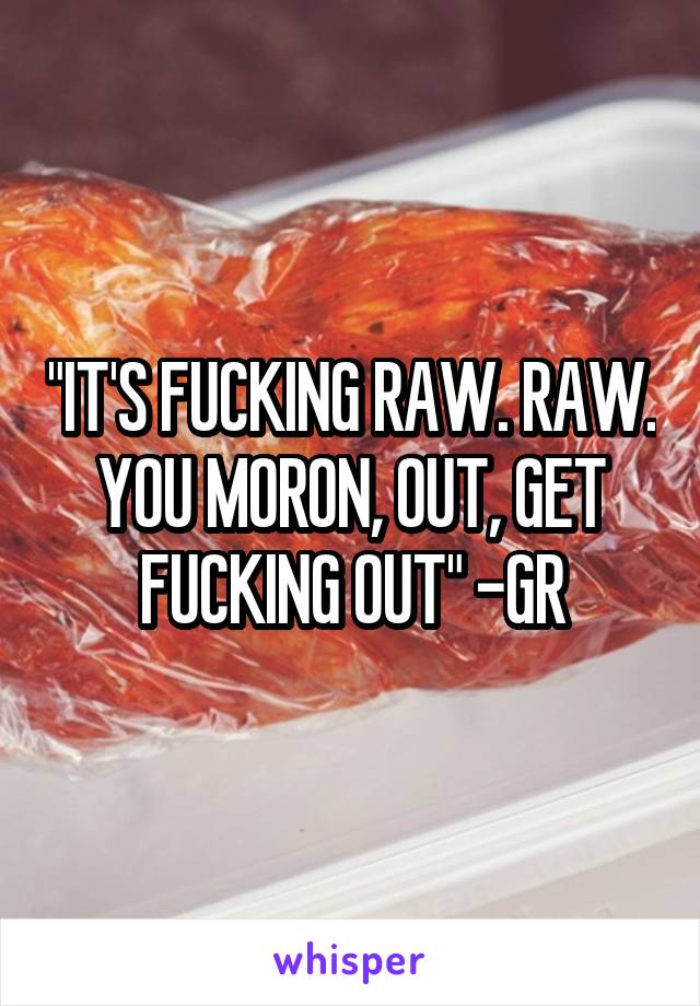 "IT'S FUCKING RAW. RAW. YOU MORON, OUT, GET FUCKING OUT" -GR