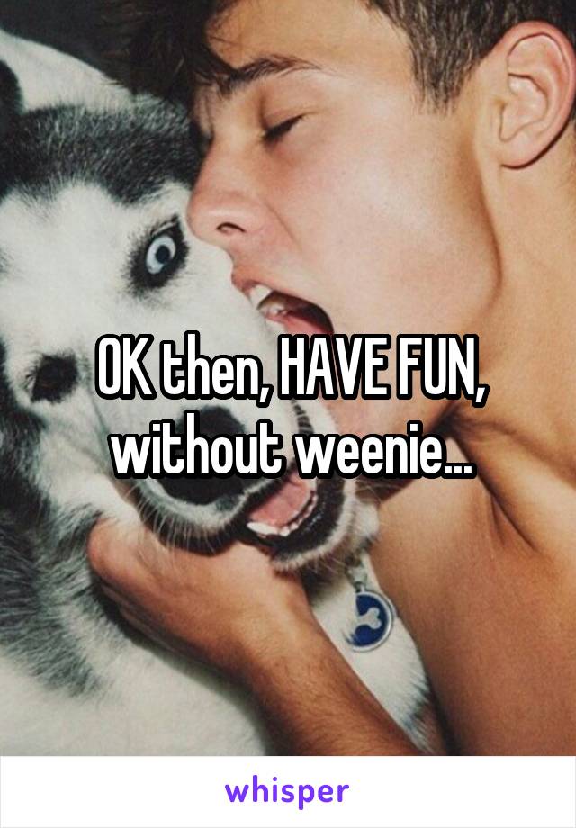 OK then, HAVE FUN, without weenie...