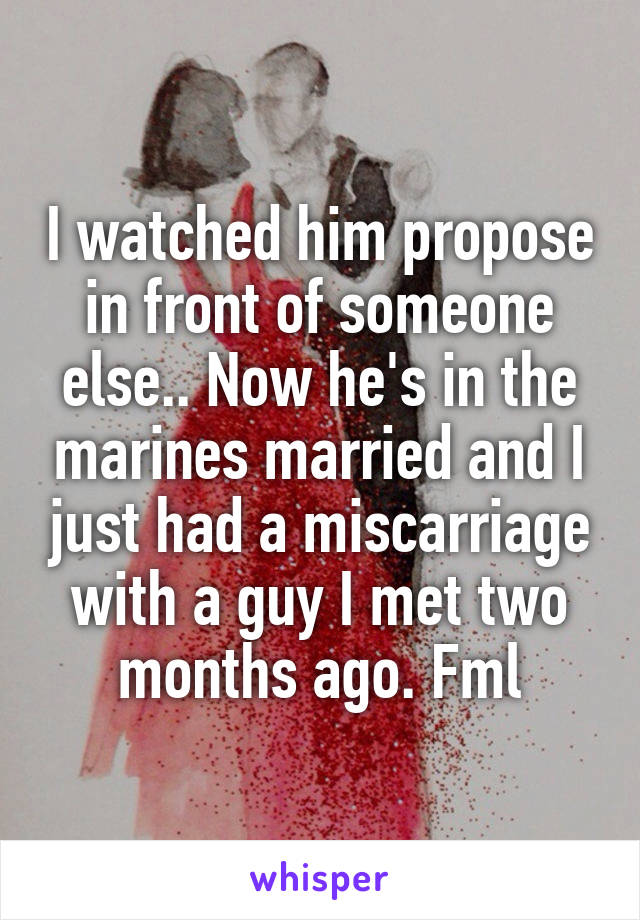 I watched him propose in front of someone else.. Now he's in the marines married and I just had a miscarriage with a guy I met two months ago. Fml