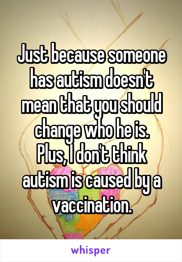 Just because someone has autism doesn't mean that you should change who he is.
Plus, I don't think autism is caused by a vaccination.