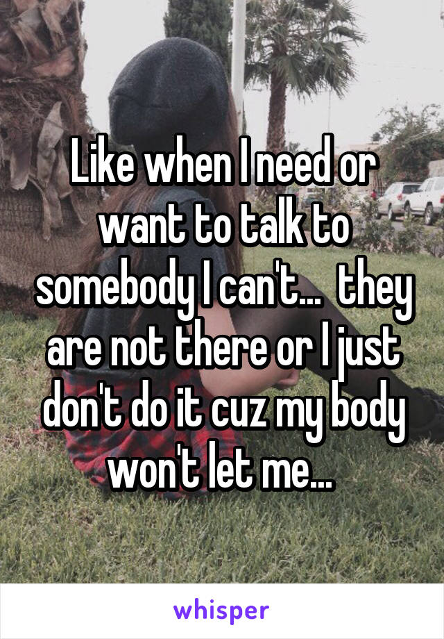 Like when I need or want to talk to somebody I can't...  they are not there or I just don't do it cuz my body won't let me... 