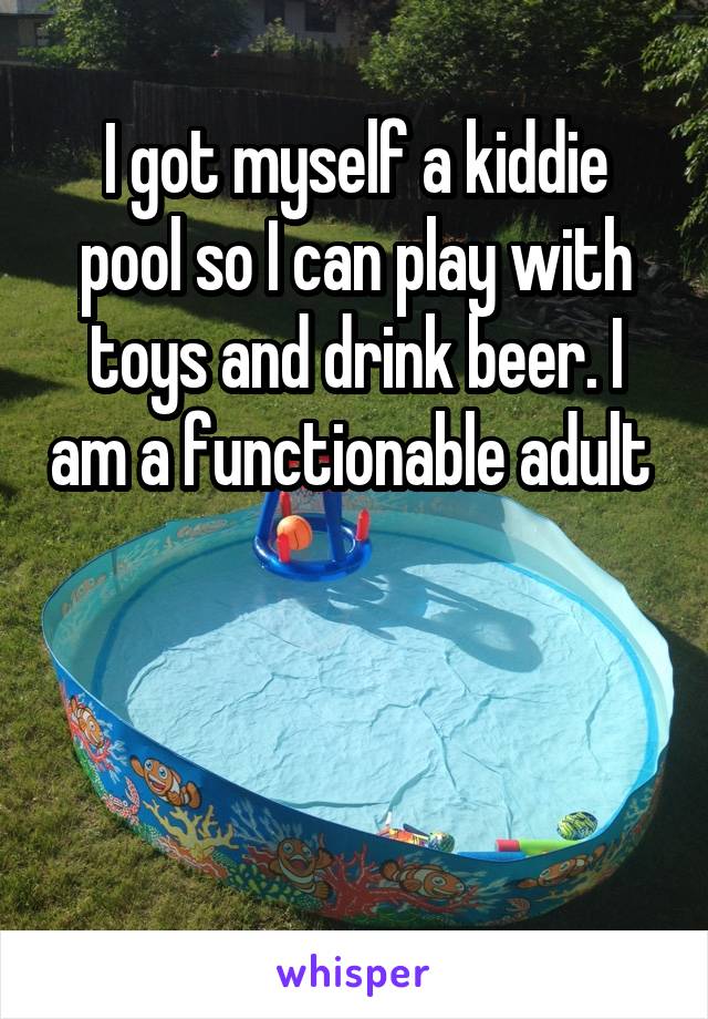 I got myself a kiddie pool so I can play with toys and drink beer. I am a functionable adult 



