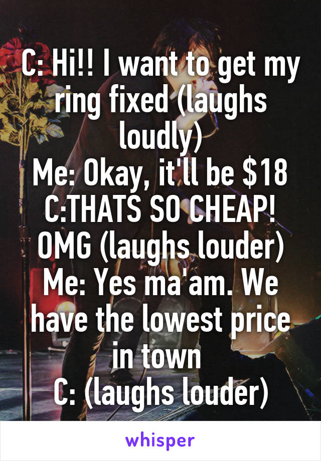 C: Hi!! I want to get my ring fixed (laughs loudly)
Me: Okay, it'll be $18
C:THATS SO CHEAP! OMG (laughs louder)
Me: Yes ma'am. We have the lowest price in town 
C: (laughs louder)
