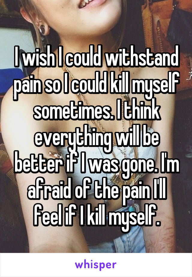 I wish I could withstand pain so I could kill myself sometimes. I think everything will be better if I was gone. I'm afraid of the pain I'll feel if I kill myself.