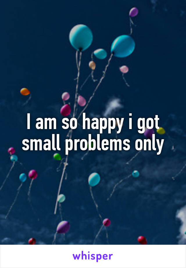 I am so happy i got small problems only