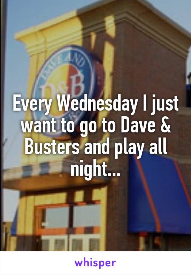 Every Wednesday I just want to go to Dave & Busters and play all night...