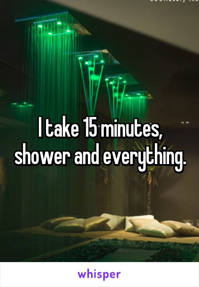 I take 15 minutes, shower and everything.
