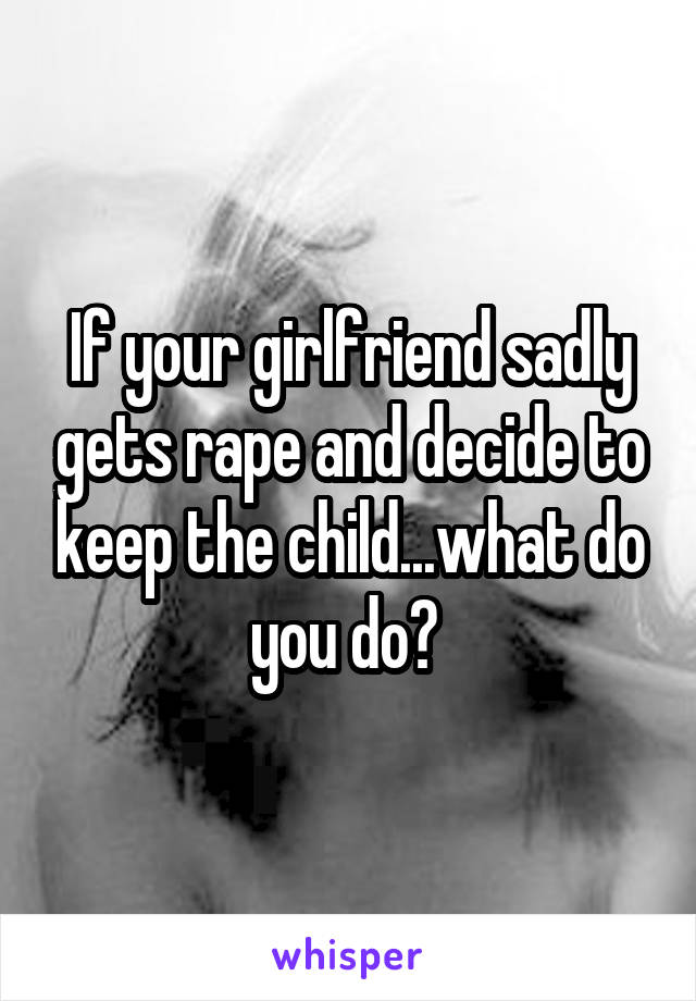 If your girlfriend sadly gets rape and decide to keep the child...what do you do? 