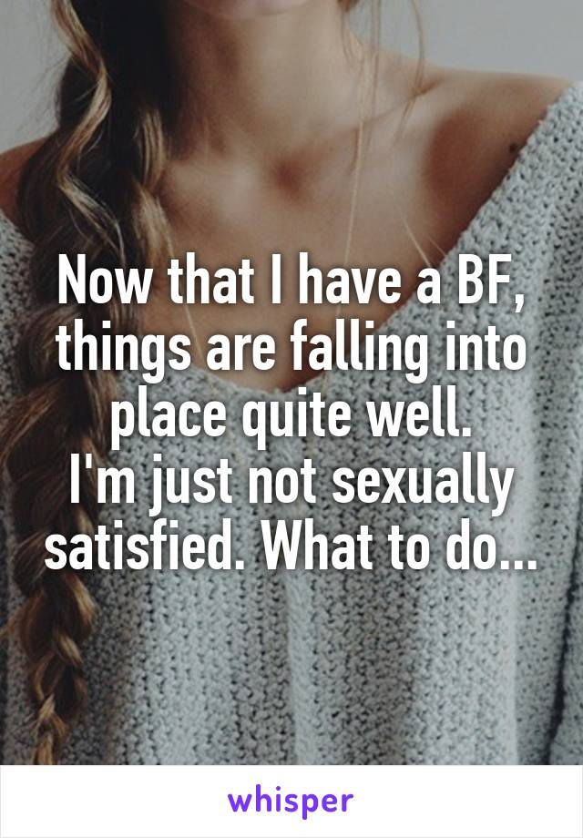 Now that I have a BF, things are falling into place quite well.
I'm just not sexually satisfied. What to do...