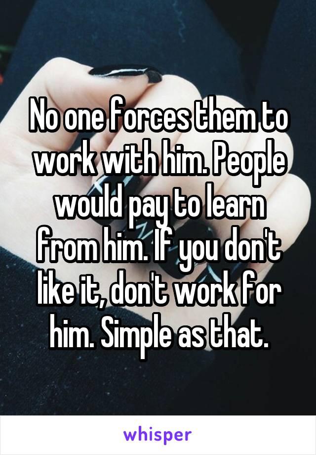 No one forces them to work with him. People would pay to learn from him. If you don't like it, don't work for him. Simple as that.