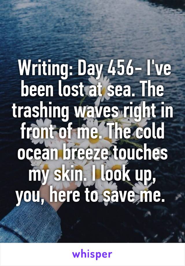  Writing: Day 456- I've been lost at sea. The trashing waves right in front of me. The cold ocean breeze touches my skin. I look up, you, here to save me. 