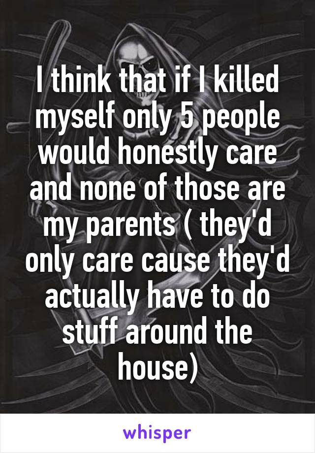 I think that if I killed myself only 5 people would honestly care and none of those are my parents ( they'd only care cause they'd actually have to do stuff around the house)