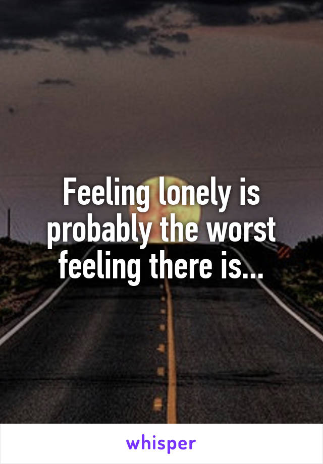Feeling lonely is probably the worst feeling there is...