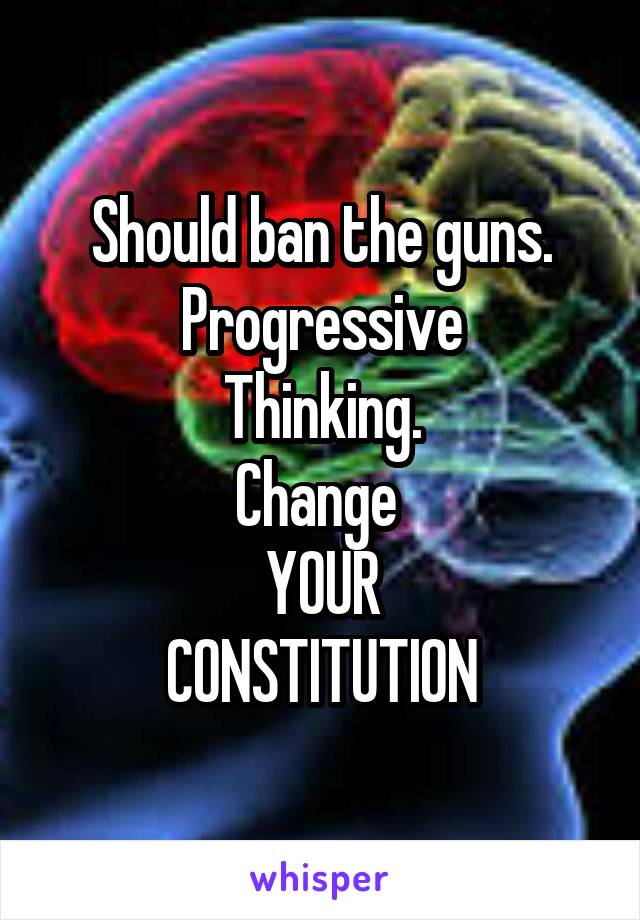 Should ban the guns.
Progressive
Thinking.
Change 
YOUR
CONSTITUTION