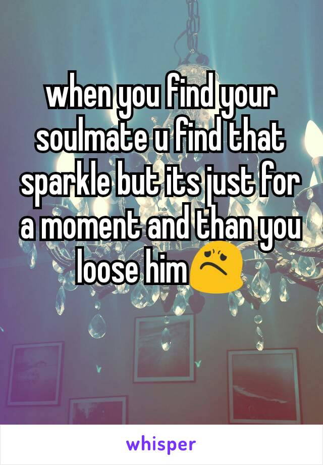 when you find your soulmate u find that sparkle but its just for a moment and than you loose him😟