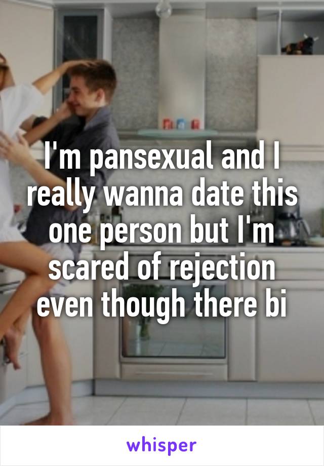 I'm pansexual and I really wanna date this one person but I'm scared of rejection even though there bi