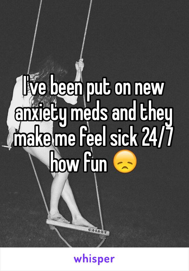I've been put on new anxiety meds and they make me feel sick 24/7 how fun 😞
