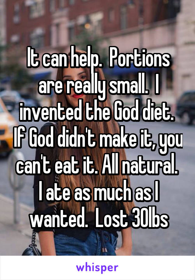 It can help.  Portions are really small.  I invented the God diet.  If God didn't make it, you can't eat it. All natural.  I ate as much as I wanted.  Lost 30lbs