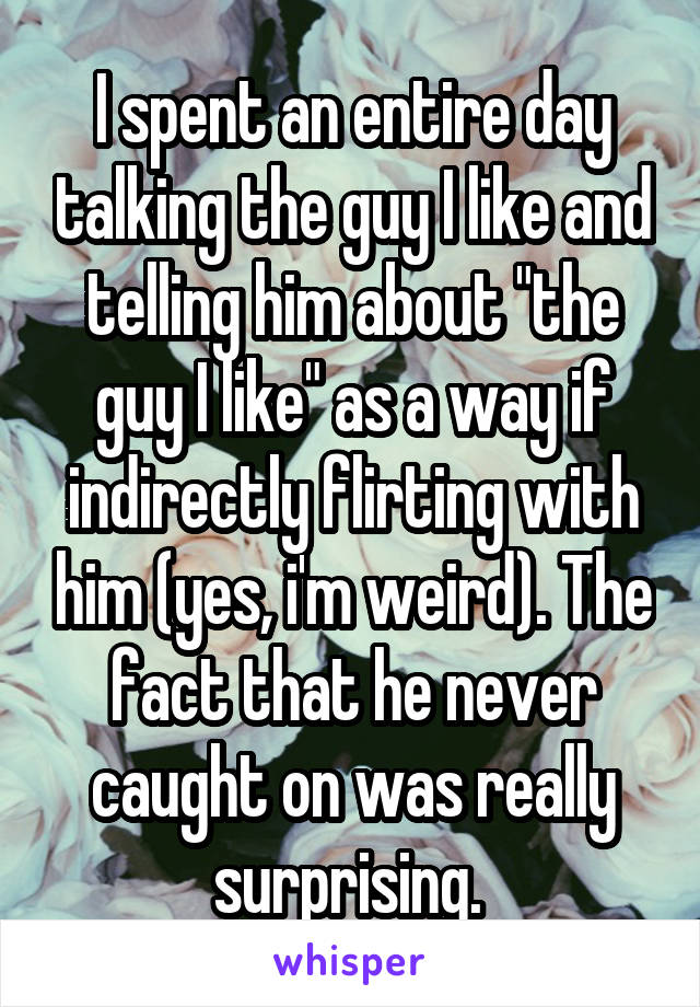 I spent an entire day talking the guy I like and telling him about "the guy I like" as a way if indirectly flirting with him (yes, i'm weird). The fact that he never caught on was really surprising. 