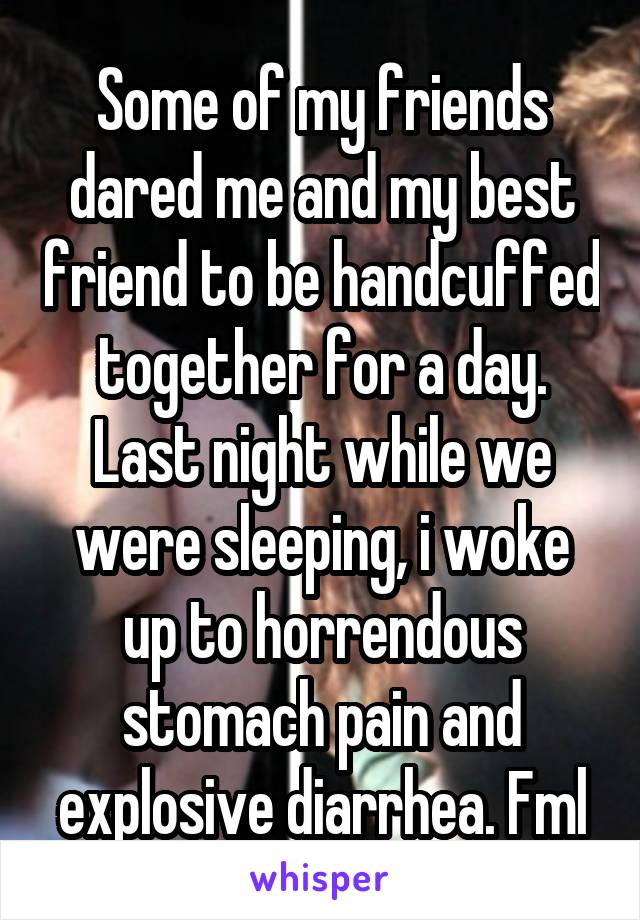 Some of my friends dared me and my best friend to be handcuffed together for a day. Last night while we were sleeping, i woke up to horrendous stomach pain and explosive diarrhea. Fml