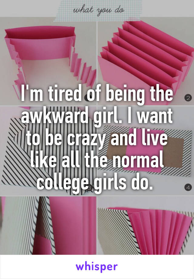 I'm tired of being the awkward girl. I want to be crazy and live like all the normal college girls do. 