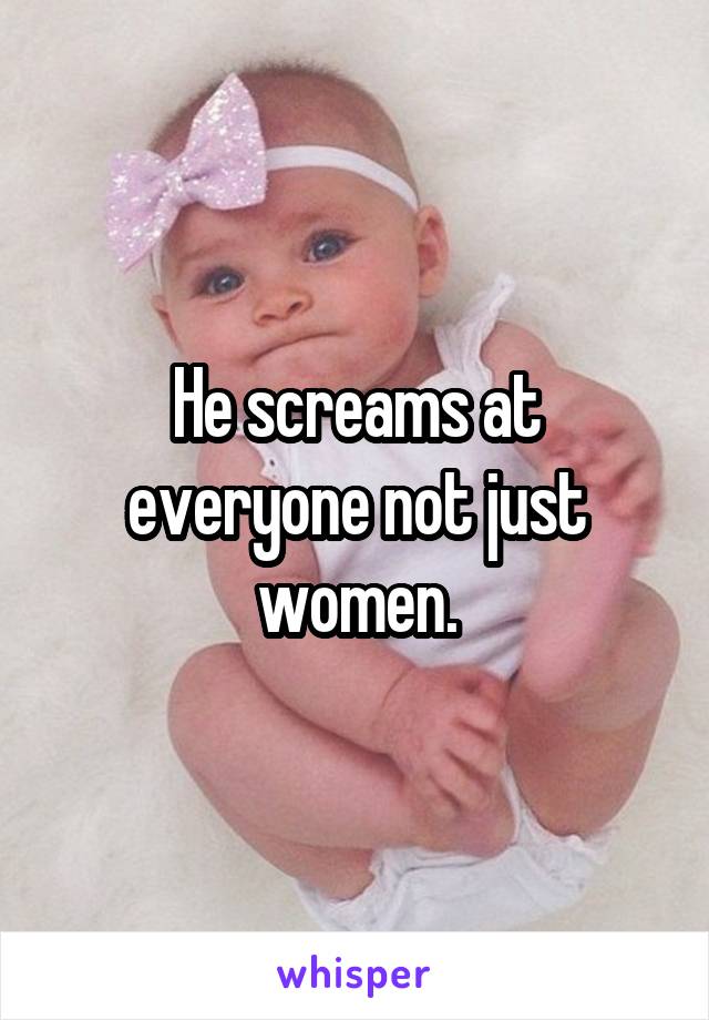 He screams at everyone not just women.